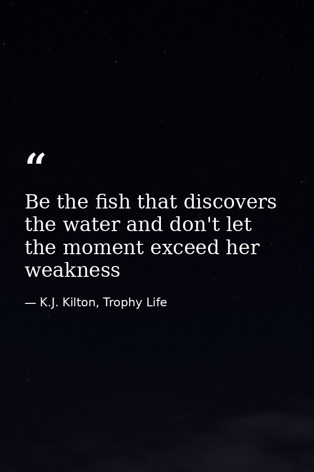 Be the fish that discovers the water and don't let the moment exceed her weakness — K.J. Kilton, Trophy Life
