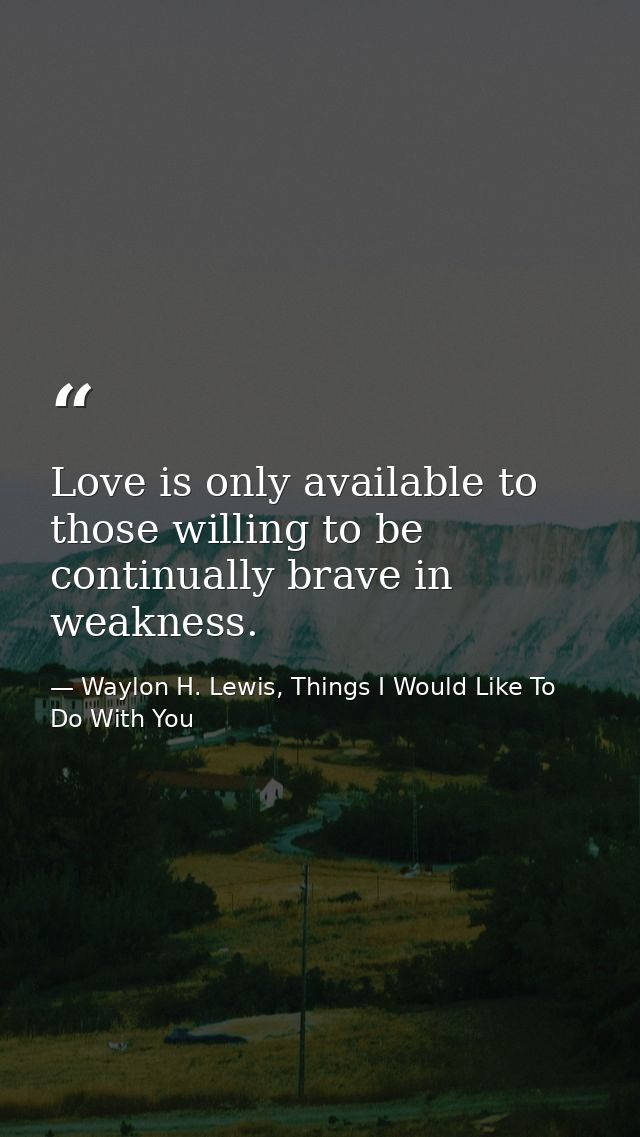 Love is only available to those willing to be continually brave in weakness. — Waylon H. Lewis, Things I Would Like To Do With You