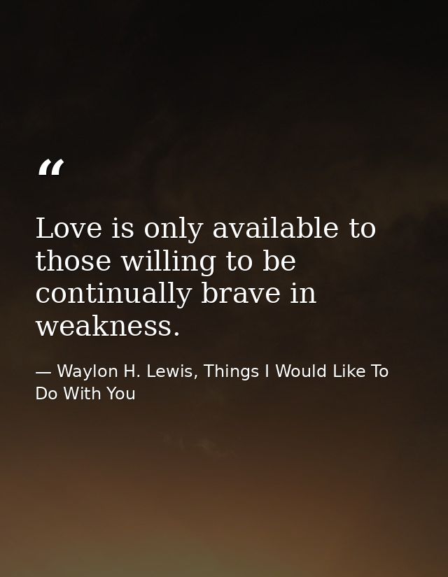 Love is only available to those willing to be continually brave in weakness. — Waylon H. Lewis, Things I Would Like To Do With You