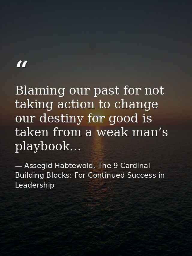 Blaming our past for not taking action to change our destiny for good is taken from a weak man’s playbook... — Assegid Habtewold, The 9 Cardinal Building Blocks: For Continued Success in Leadership