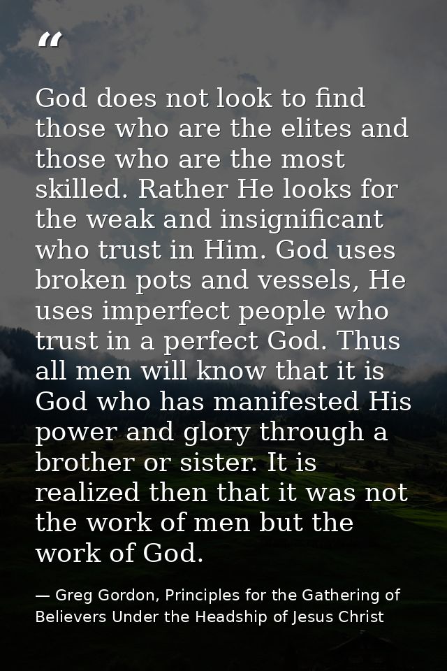 God does not look to find those who are the elites and those who are the most skilled. Rather He looks for the weak and  — Greg Gordon, Principles for the Gathering of Believers Under the Headship of Jesus Christ
