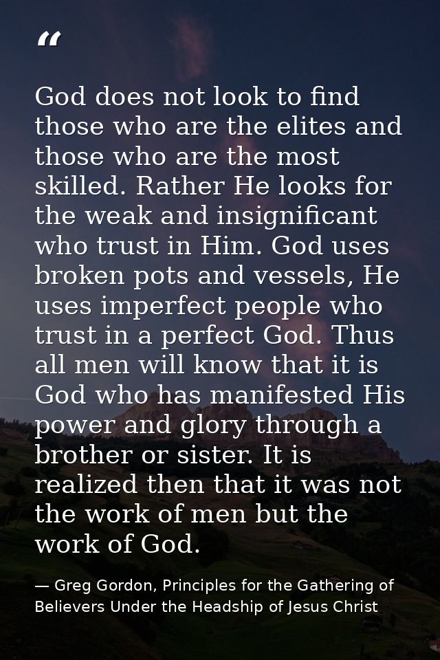 God does not look to find those who are the elites and those who are the most skilled. Rather He looks for the weak and  — Greg Gordon, Principles for the Gathering of Believers Under the Headship of Jesus Christ