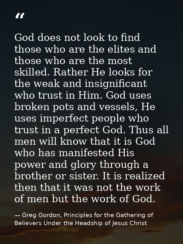 God does not look to find those who are the elites and those who are the most skilled. Rather He looks for the weak and  — Greg Gordon, Principles for the Gathering of Believers Under the Headship of Jesus Christ