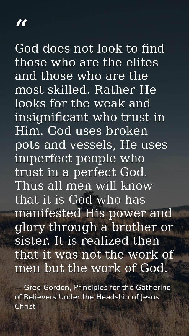 God does not look to find those who are the elites and those who are the most skilled. Rather He looks for the weak and  — Greg Gordon, Principles for the Gathering of Believers Under the Headship of Jesus Christ