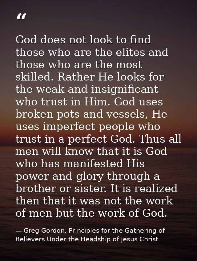 God does not look to find those who are the elites and those who are the most skilled. Rather He looks for the weak and  — Greg Gordon, Principles for the Gathering of Believers Under the Headship of Jesus Christ