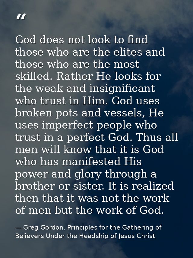 God does not look to find those who are the elites and those who are the most skilled. Rather He looks for the weak and  — Greg Gordon, Principles for the Gathering of Believers Under the Headship of Jesus Christ