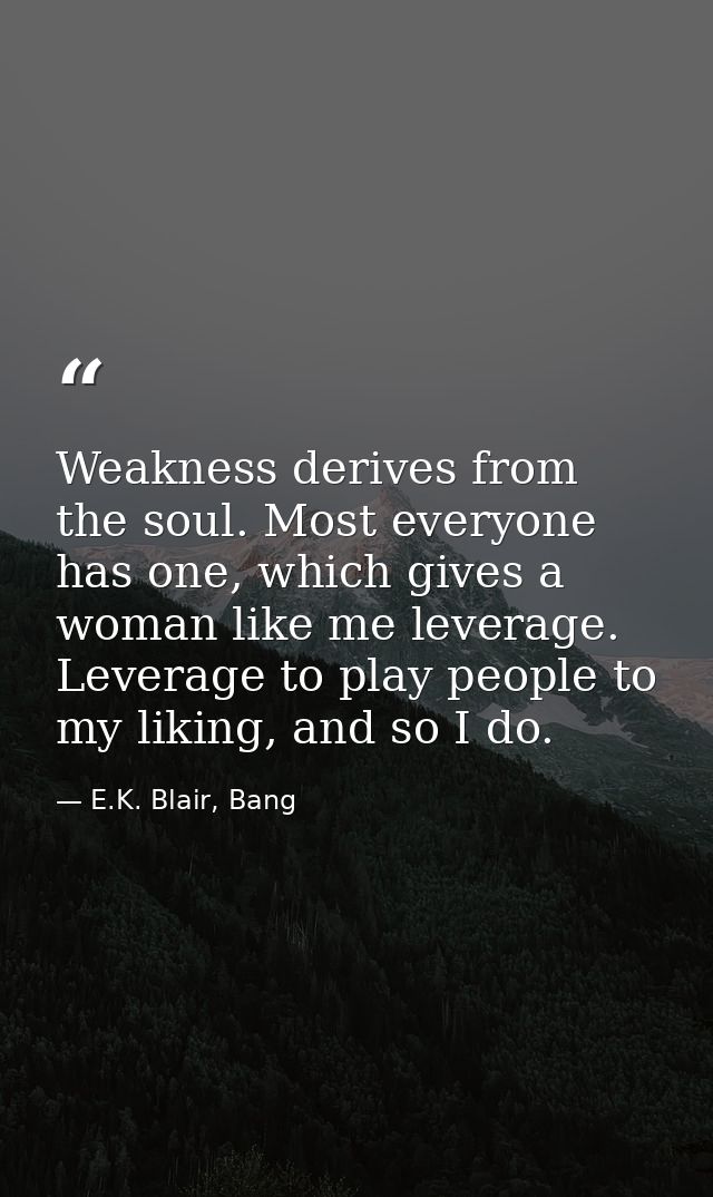 Weakness derives from the soul. Most everyone has one, which gives a woman like me leverage. Leverage to play people to  — E.K. Blair, Bang