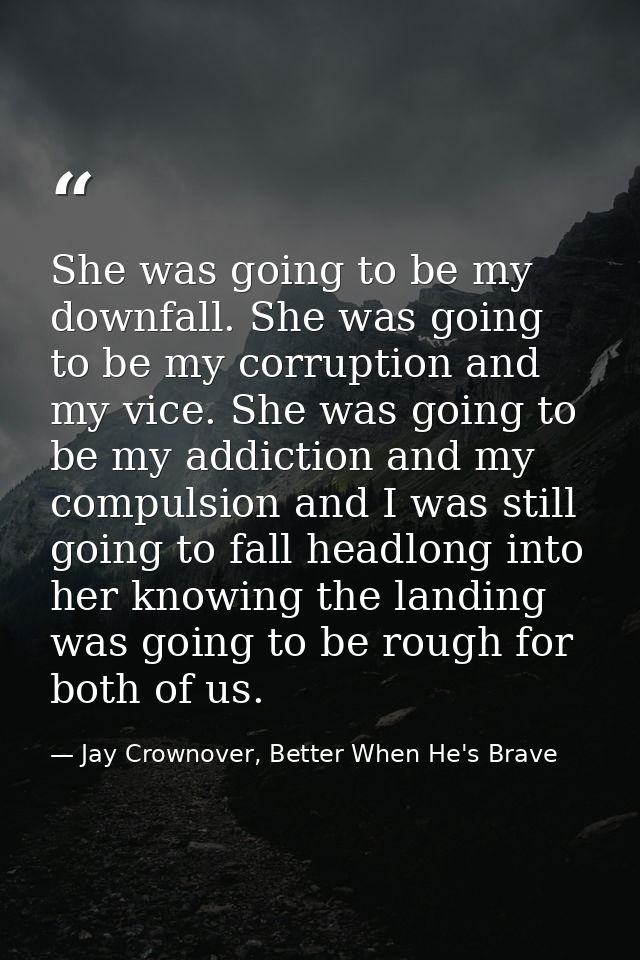 She was going to be my downfall. She was going to be my corruption and my vice. She was going to be my addiction and my  — Jay Crownover, Better When He's Brave