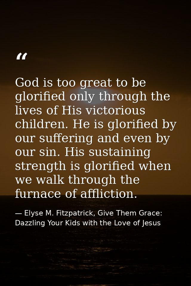 God is too great to be glorified only through the lives of His victorious children. He is glorified by our suffering and — Elyse M. Fitzpatrick, Give Them Grace: Dazzling Your Kids with the Love of Jesus