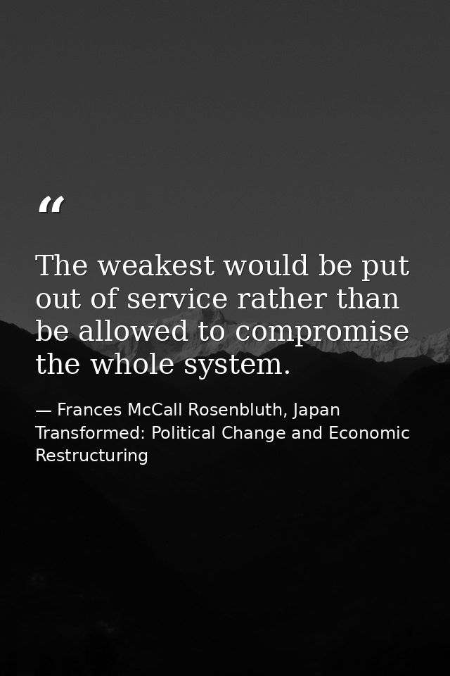 The weakest would be put out of service rather than be allowed to compromise the whole system. — Frances McCall Rosenbluth, Japan Transformed: Political Change and Economic Restructuring