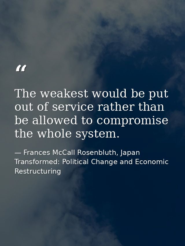 The weakest would be put out of service rather than be allowed to compromise the whole system. — Frances McCall Rosenbluth, Japan Transformed: Political Change and Economic Restructuring