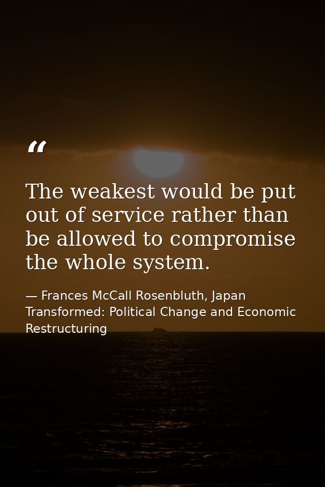 The weakest would be put out of service rather than be allowed to compromise the whole system. — Frances McCall Rosenbluth, Japan Transformed: Political Change and Economic Restructuring