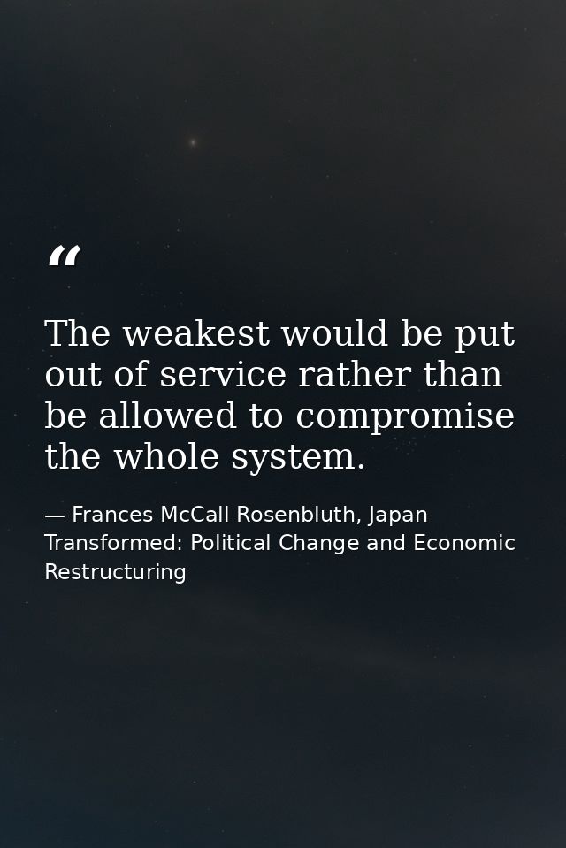 The weakest would be put out of service rather than be allowed to compromise the whole system. — Frances McCall Rosenbluth, Japan Transformed: Political Change and Economic Restructuring