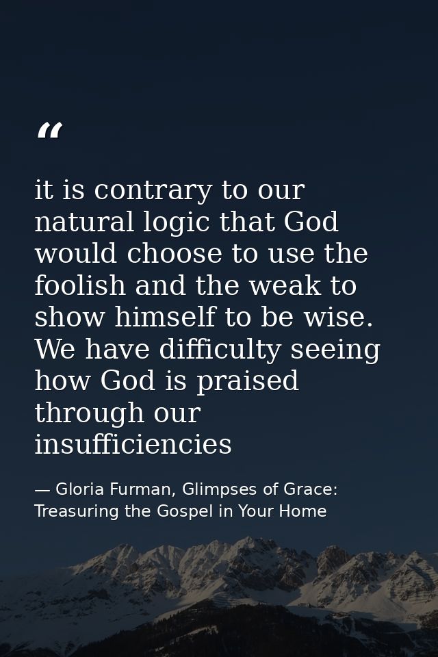 it is contrary to our natural logic that God would choose to use the foolish and the weak to show himself to be wise. We — Gloria Furman, Glimpses of Grace: Treasuring the Gospel in Your Home