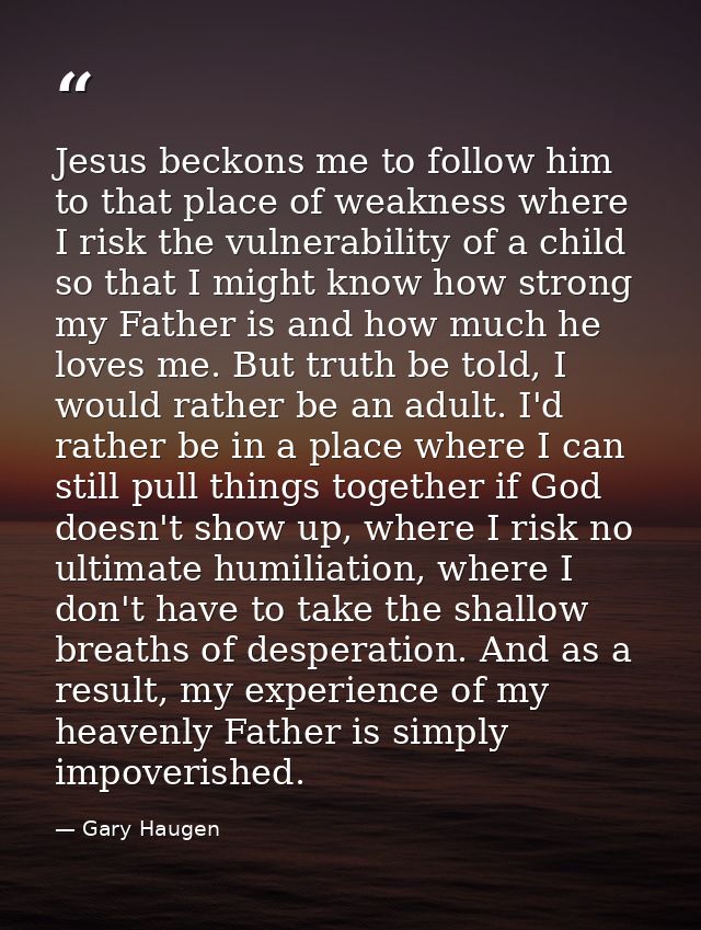 Jesus beckons me to follow him to that place of weakness where I risk the vulnerability of a child so that I might know  — Gary Haugen