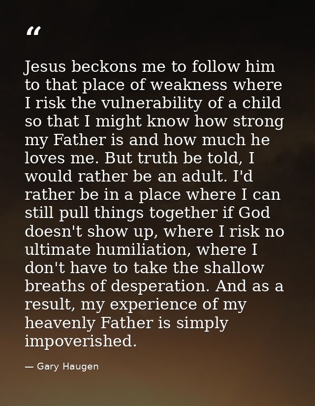 Jesus beckons me to follow him to that place of weakness where I risk the vulnerability of a child so that I might know  — Gary Haugen