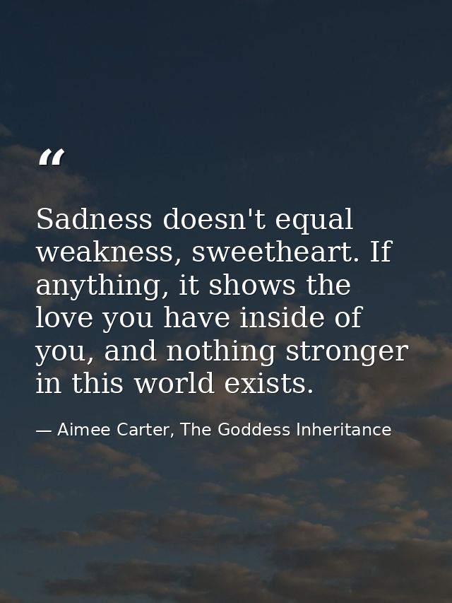 Sadness doesn't equal weakness, sweetheart. If anything, it shows the love you have inside of you, and nothing stronger  — Aimee Carter, The Goddess Inheritance