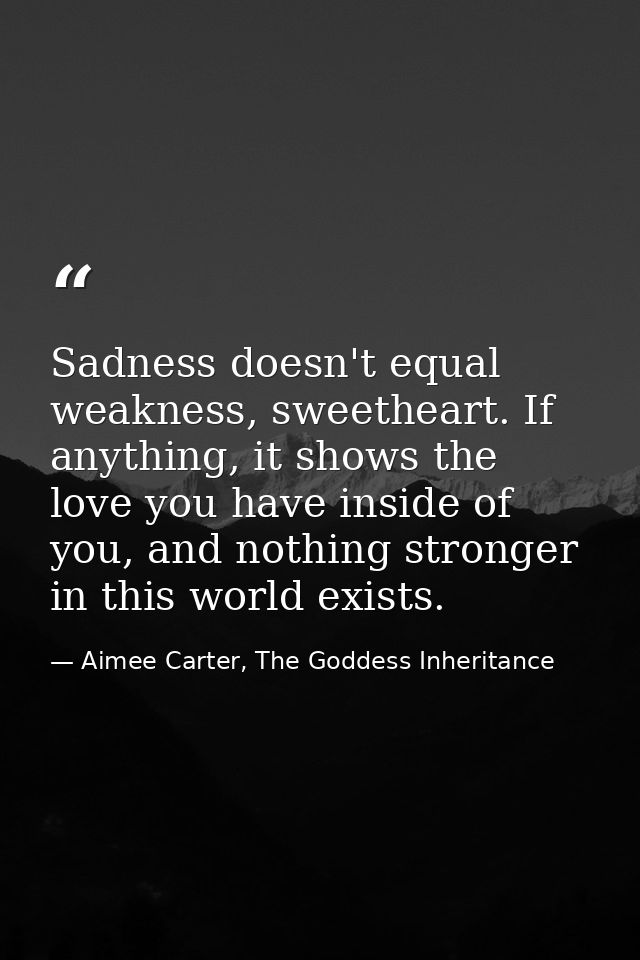 Sadness doesn't equal weakness, sweetheart. If anything, it shows the love you have inside of you, and nothing stronger  — Aimee Carter, The Goddess Inheritance