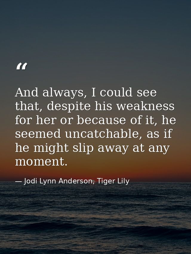 And always, I could see that, despite his weakness for her or because of it, he seemed uncatchable, as if he might slip  — Jodi Lynn Anderson, Tiger Lily