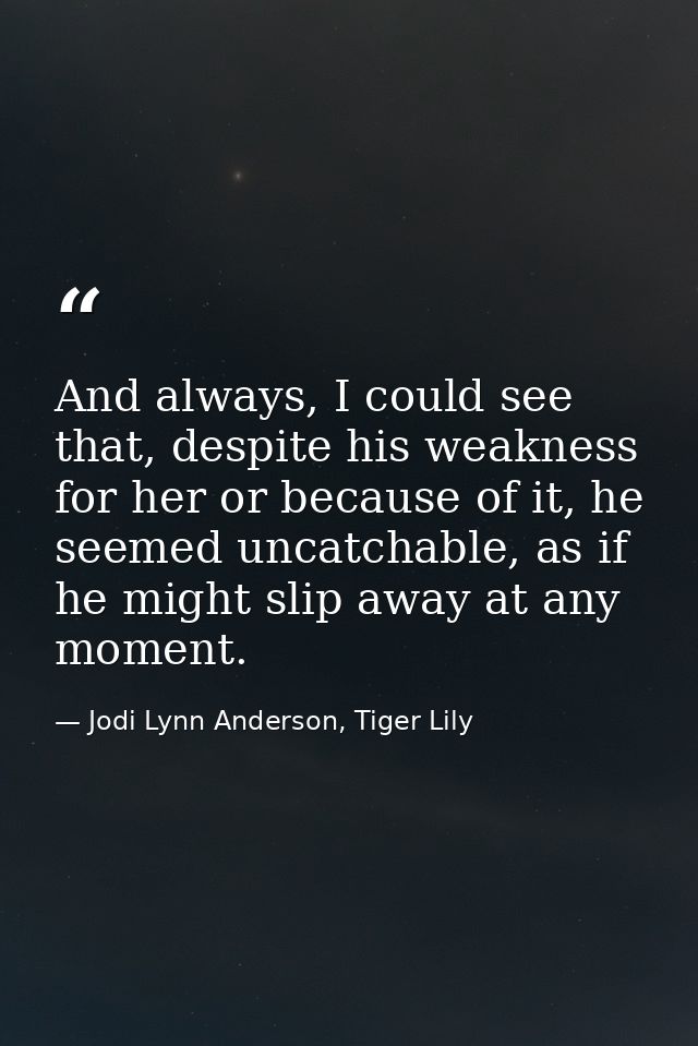 And always, I could see that, despite his weakness for her or because of it, he seemed uncatchable, as if he might slip  — Jodi Lynn Anderson, Tiger Lily