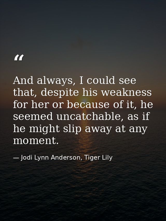 And always, I could see that, despite his weakness for her or because of it, he seemed uncatchable, as if he might slip  — Jodi Lynn Anderson, Tiger Lily