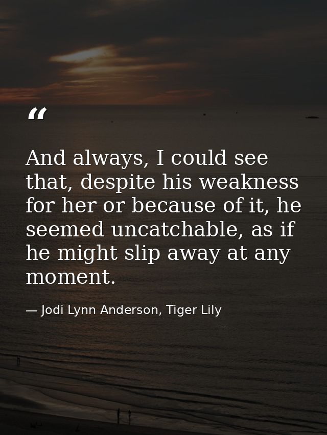 And always, I could see that, despite his weakness for her or because of it, he seemed uncatchable, as if he might slip  — Jodi Lynn Anderson, Tiger Lily