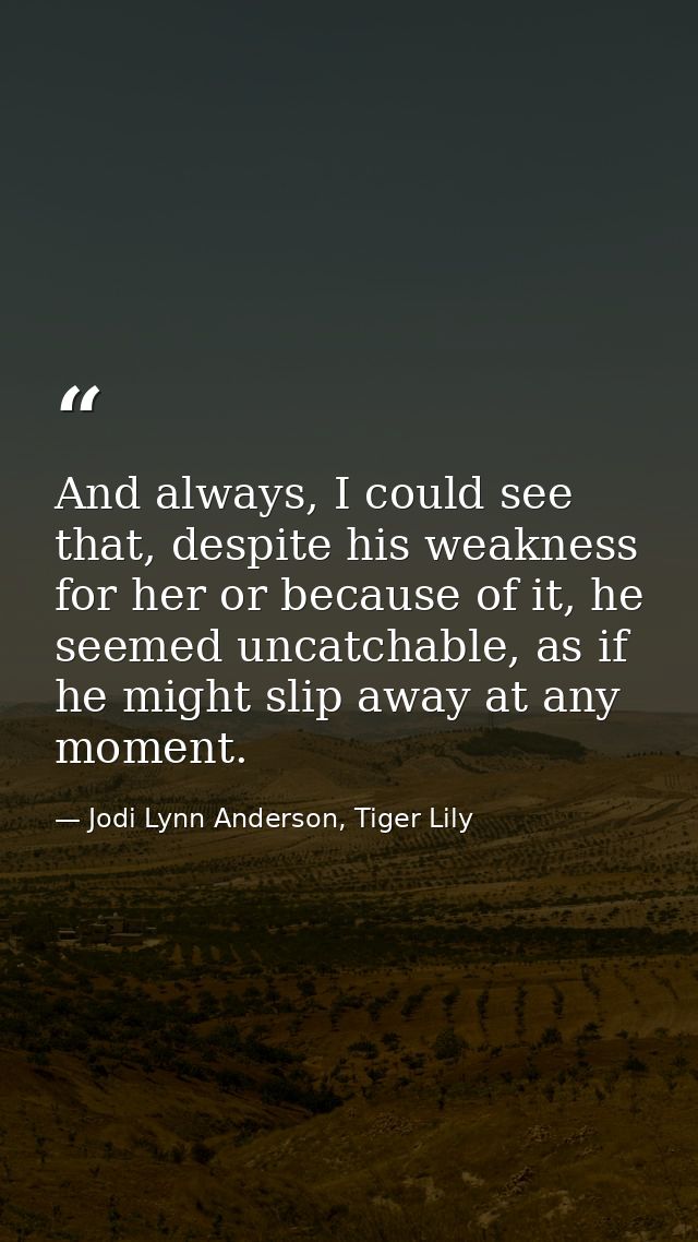And always, I could see that, despite his weakness for her or because of it, he seemed uncatchable, as if he might slip  — Jodi Lynn Anderson, Tiger Lily
