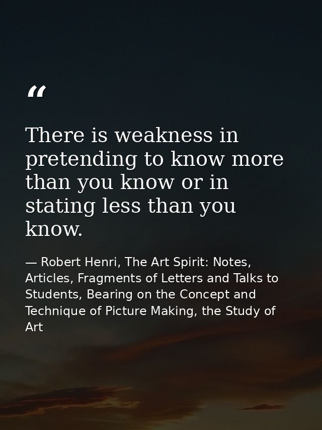 There is weakness in pretending to know more than you know or in stating less than you know. — Robert Henri, The Art Spirit: Notes, Articles, Fragments of Letters and Talks to Students, Bearing on the Concept and Technique of Picture Making, the Study of Art