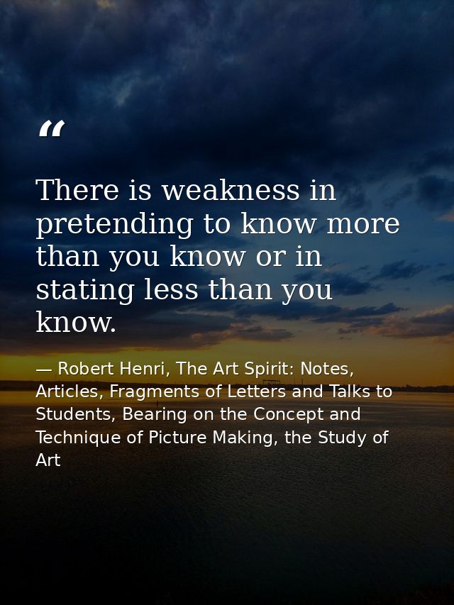 There is weakness in pretending to know more than you know or in stating less than you know. — Robert Henri, The Art Spirit: Notes, Articles, Fragments of Letters and Talks to Students, Bearing on the Concept and Technique of Picture Making, the Study of Art