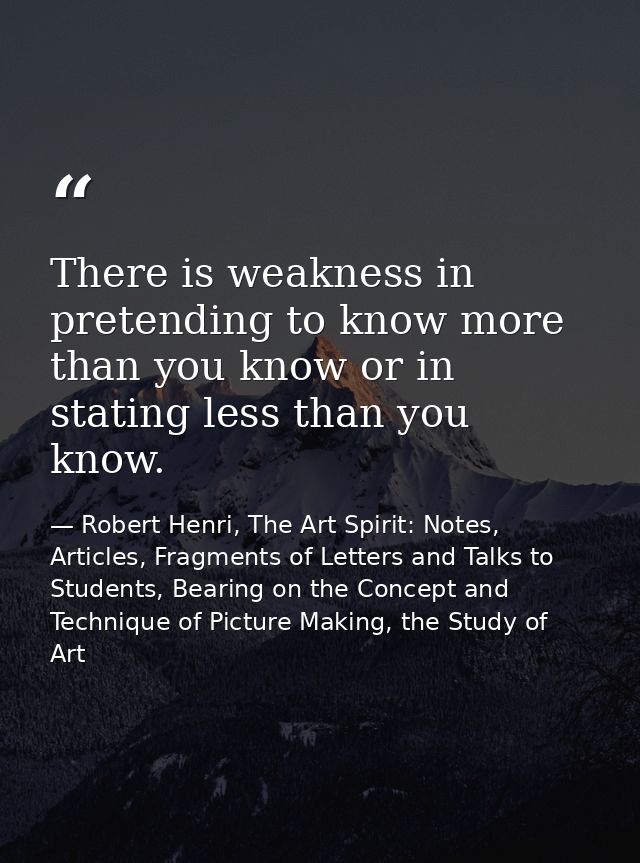 There is weakness in pretending to know more than you know or in stating less than you know. — Robert Henri, The Art Spirit: Notes, Articles, Fragments of Letters and Talks to Students, Bearing on the Concept and Technique of Picture Making, the Study of Art