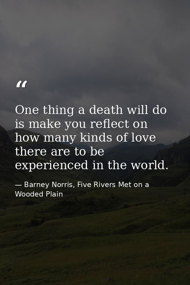 One thing a death will do is make you reflect on how many kinds of love there are to be experienced in the world. — Barney Norris, Five Rivers Met on a Wooded Plain