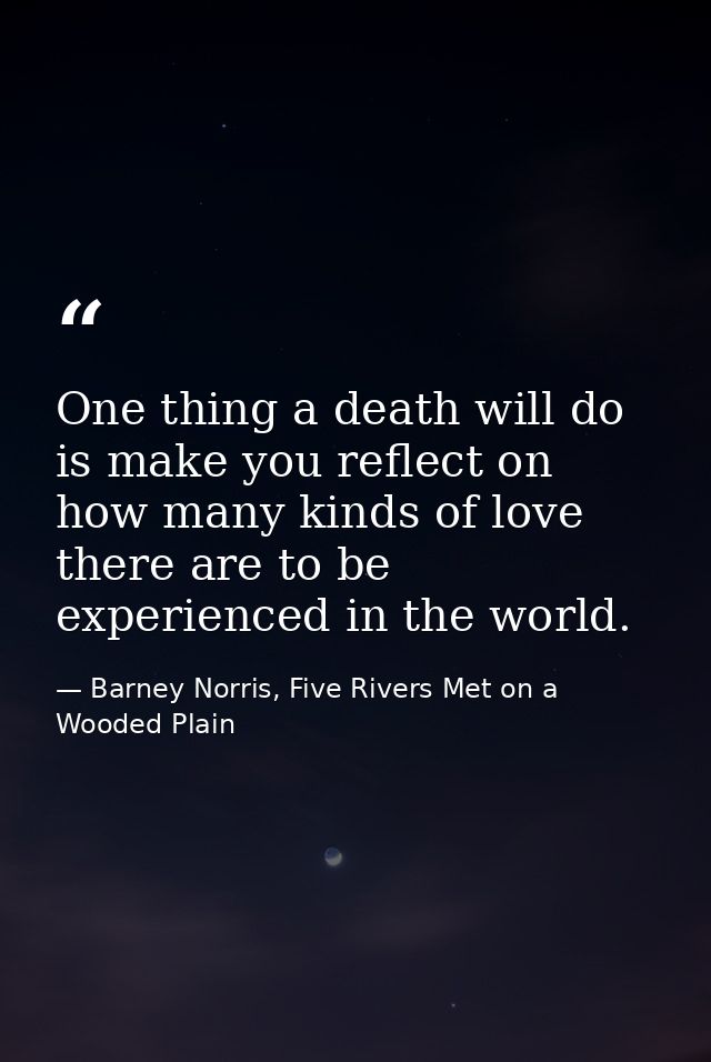 One thing a death will do is make you reflect on how many kinds of love there are to be experienced in the world. — Barney Norris, Five Rivers Met on a Wooded Plain