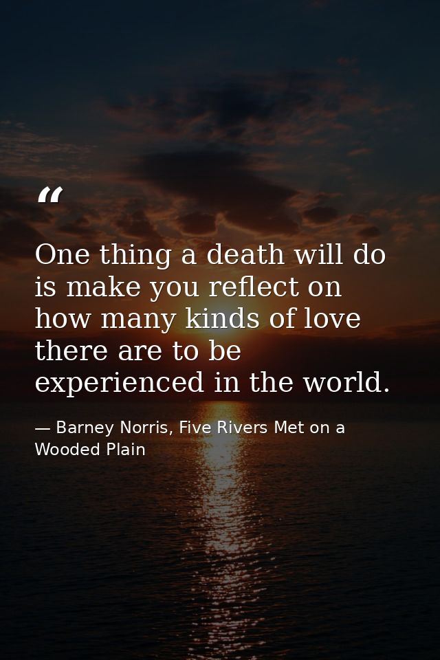One thing a death will do is make you reflect on how many kinds of love there are to be experienced in the world. — Barney Norris, Five Rivers Met on a Wooded Plain