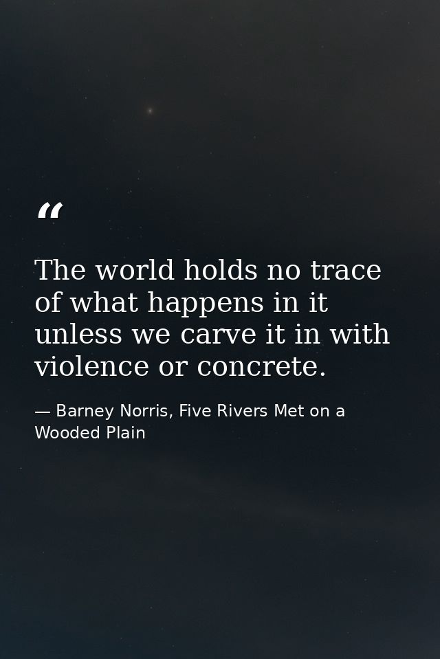 The world holds no trace of what happens in it unless we carve it in with violence or concrete. — Barney Norris, Five Rivers Met on a Wooded Plain