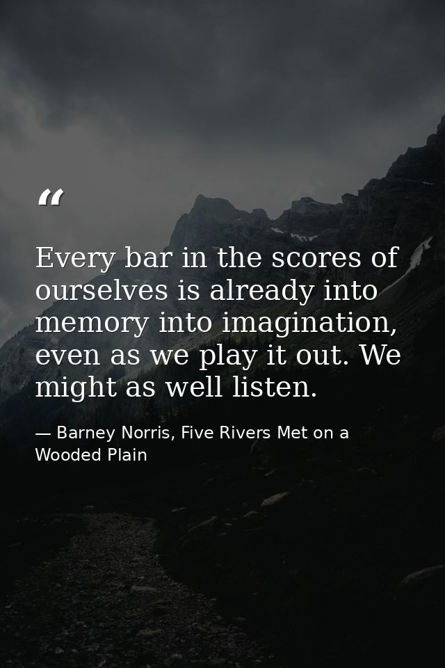 Every bar in the scores of ourselves is already into memory into imagination, even as we play it out. We might as well l — Barney Norris, Five Rivers Met on a Wooded Plain
