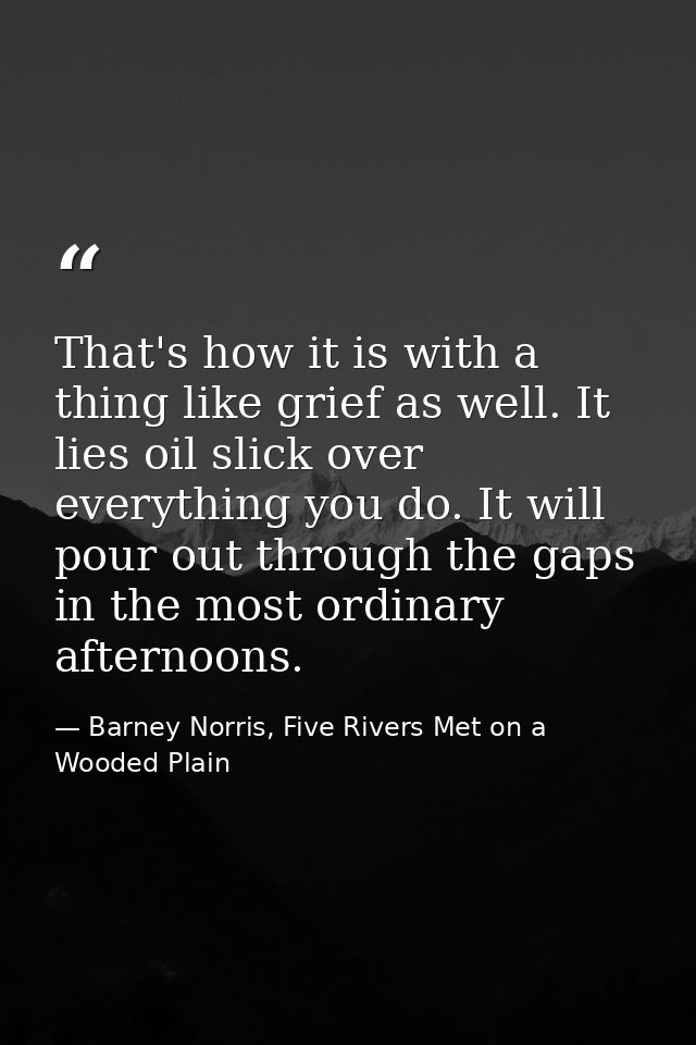 That's how it is with a thing like grief as well. It lies oil slick over everything you do. It will pour out through the — Barney Norris, Five Rivers Met on a Wooded Plain