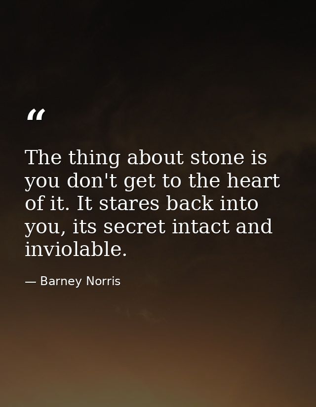 The thing about stone is you don't get to the heart of it. It stares back into you, its secret intact and inviolable. — Barney Norris