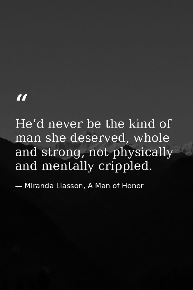 He’d never be the kind of man she deserved, whole and strong, not physically and mentally crippled. — Miranda Liasson, A Man of Honor