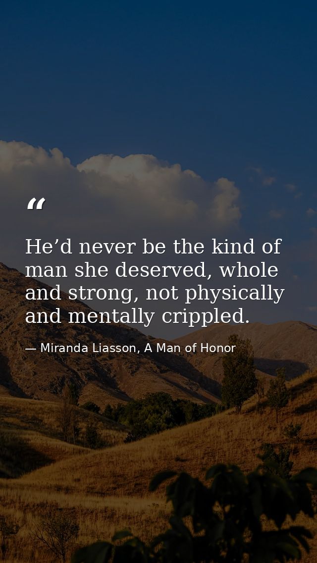 He’d never be the kind of man she deserved, whole and strong, not physically and mentally crippled. — Miranda Liasson, A Man of Honor