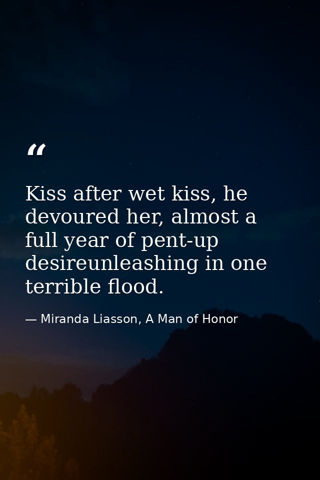 Kiss after wet kiss, he devoured her, almost a full year of pent-up desireunleashing in one terrible flood. — Miranda Liasson, A Man of Honor