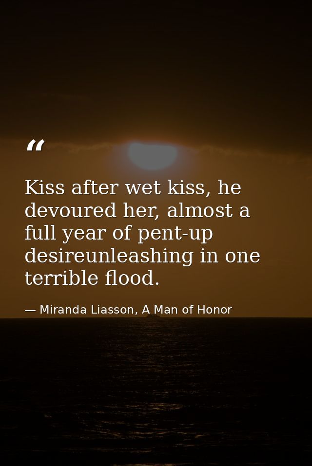 Kiss after wet kiss, he devoured her, almost a full year of pent-up desireunleashing in one terrible flood. — Miranda Liasson, A Man of Honor