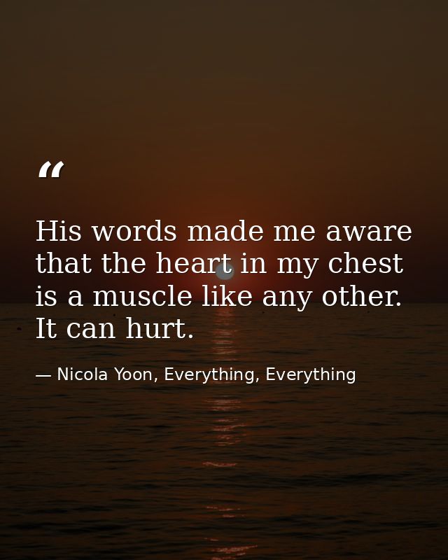 His words made me aware that the heart in my chest is a muscle like any other. It can hurt. — Nicola Yoon, Everything, Everything