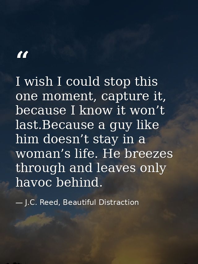 I wish I could stop this one moment, capture it, because I know it won’t last.Because a guy like him doesn’t stay in a w — J.C. Reed, Beautiful Distraction