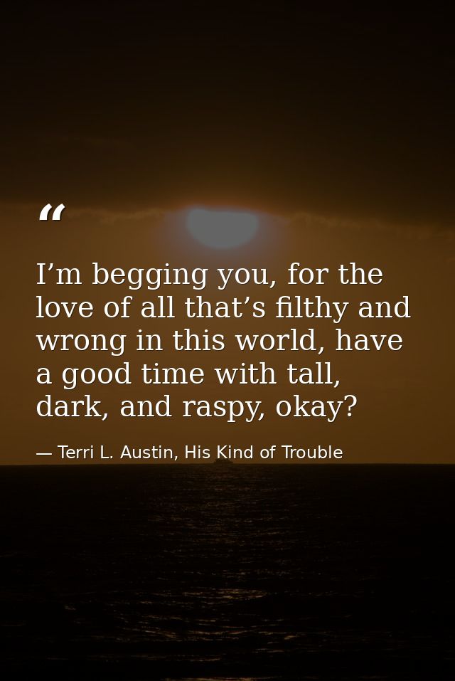 I’m begging you, for the love of all that’s filthy and wrong in this world, have a good time with tall, dark, and raspy, — Terri L. Austin, His Kind of Trouble