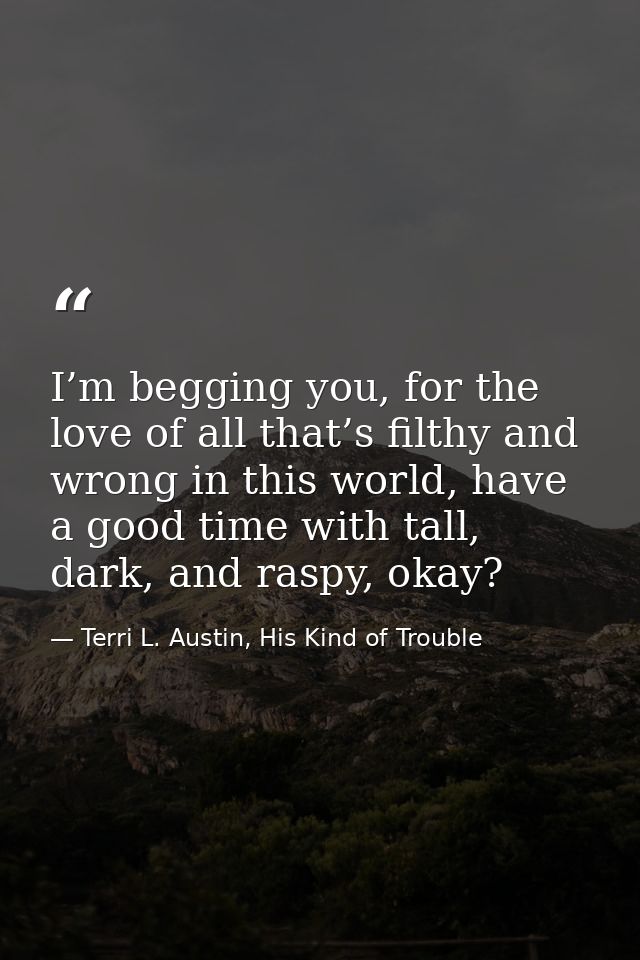 I’m begging you, for the love of all that’s filthy and wrong in this world, have a good time with tall, dark, and raspy, — Terri L. Austin, His Kind of Trouble