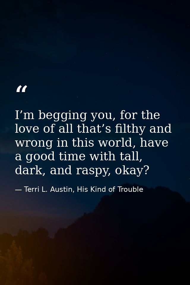 I’m begging you, for the love of all that’s filthy and wrong in this world, have a good time with tall, dark, and raspy, — Terri L. Austin, His Kind of Trouble