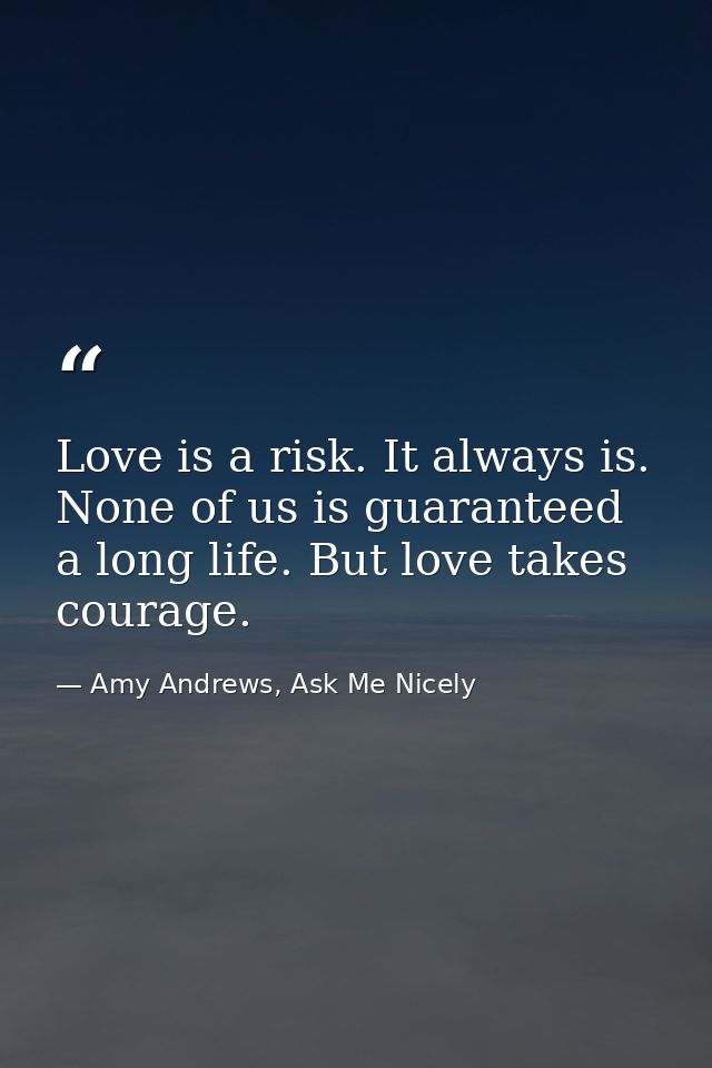 Love is a risk. It always is. None of us is guaranteed a long life. But love takes courage. — Amy Andrews, Ask Me Nicely
