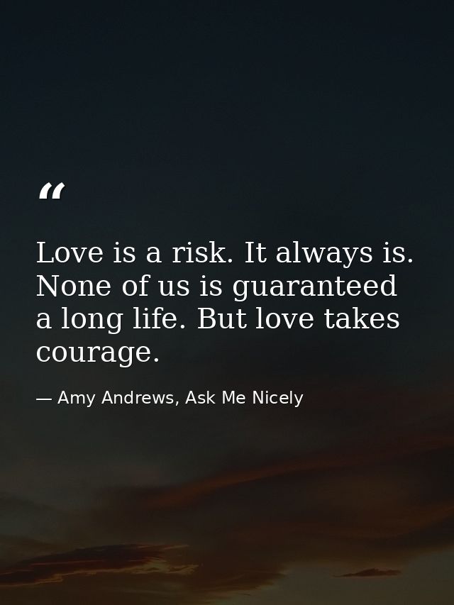 Love is a risk. It always is. None of us is guaranteed a long life. But love takes courage. — Amy Andrews, Ask Me Nicely