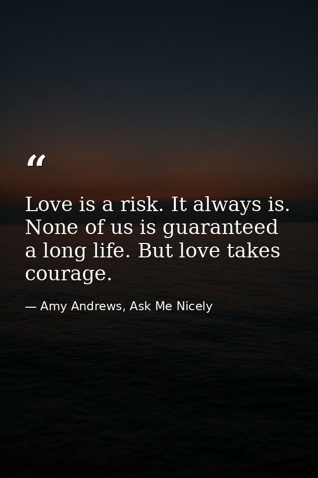 Love is a risk. It always is. None of us is guaranteed a long life. But love takes courage. — Amy Andrews, Ask Me Nicely