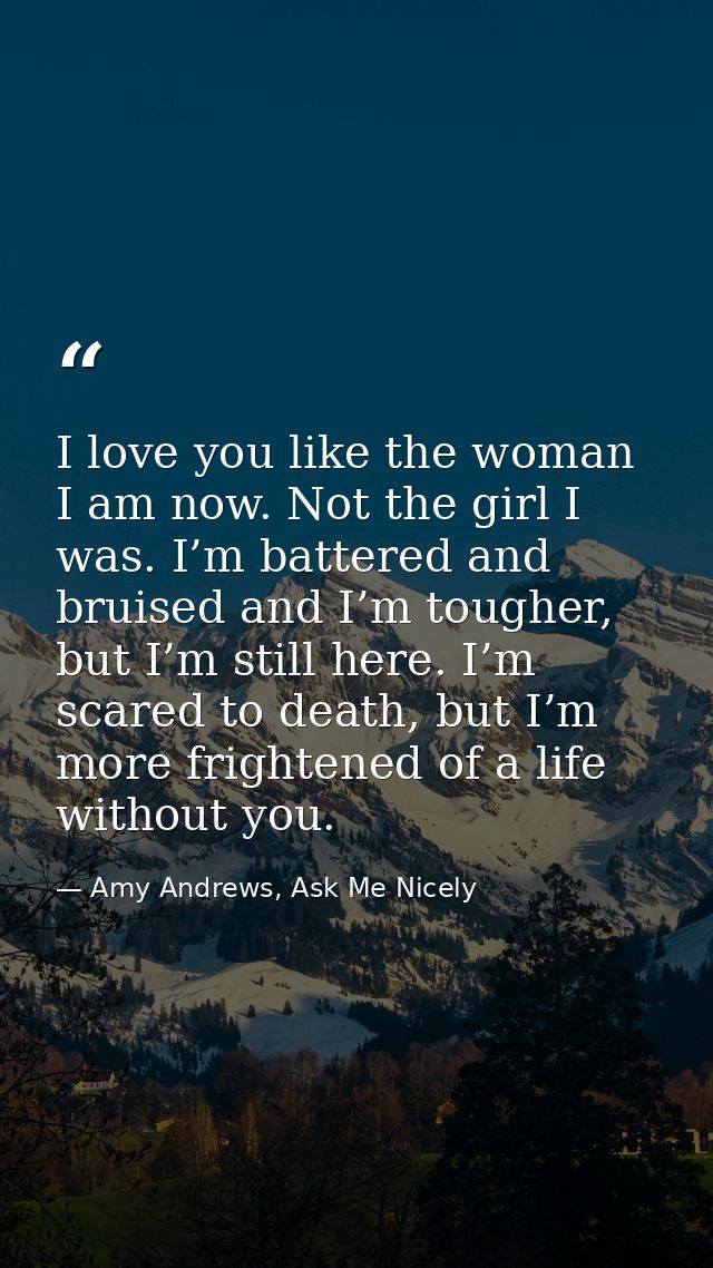 I love you like the woman I am now. Not the girl I was. I’m battered and bruised and I’m tougher, but I’m still here. I’ — Amy Andrews, Ask Me Nicely